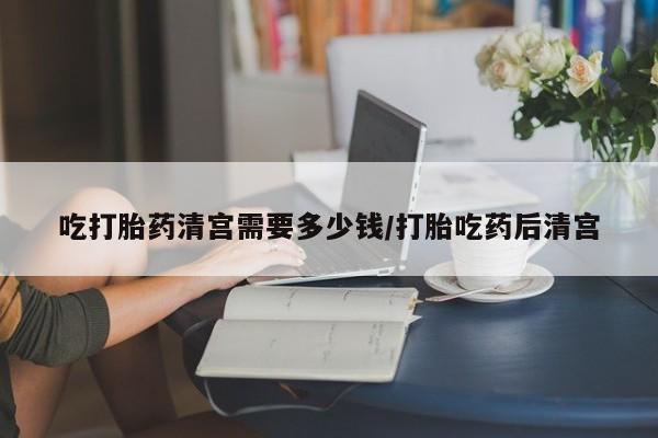 意外怀孕不想要打胎药微信购买吃打胎药清宫需要多少钱/打胎吃药后清宫