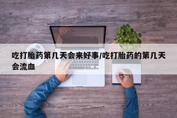 意外怀孕不想要打胎药微信购买吃打胎药第几天会来好事/吃打胎药的第几天会流血
