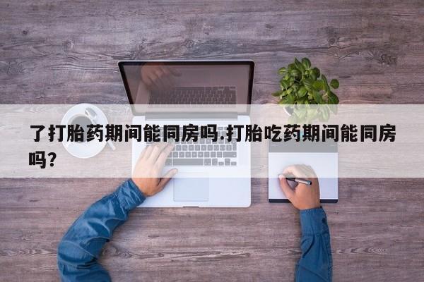意外怀孕不想要打胎药微信购买了打胎药期间能同房吗.打胎吃药期间能同房吗？
