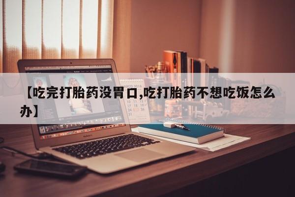 意外怀孕不想要打胎药微信购买【吃完打胎药没胃口,吃打胎药不想吃饭怎么办】