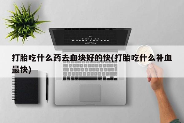 意外怀孕不想要打胎药微信购买打胎吃什么药去血块好的快(打胎吃什么补血最快)