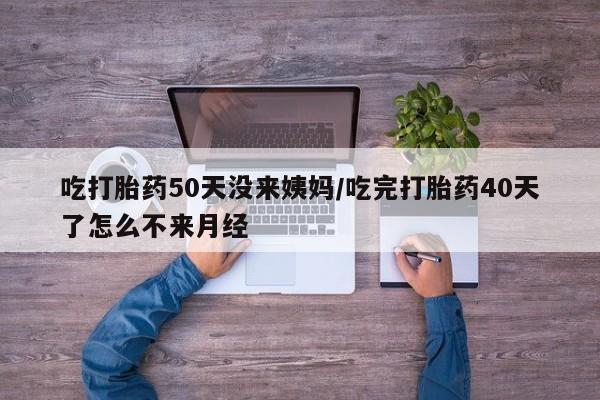 意外怀孕不想要打胎药微信购买吃打胎药50天没来姨妈/吃完打胎药40天了怎么不来月经