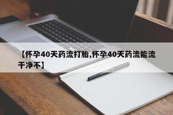 意外怀孕不想要打胎药微信购买【怀孕40天药流打胎,怀孕40天药流能流干净不】