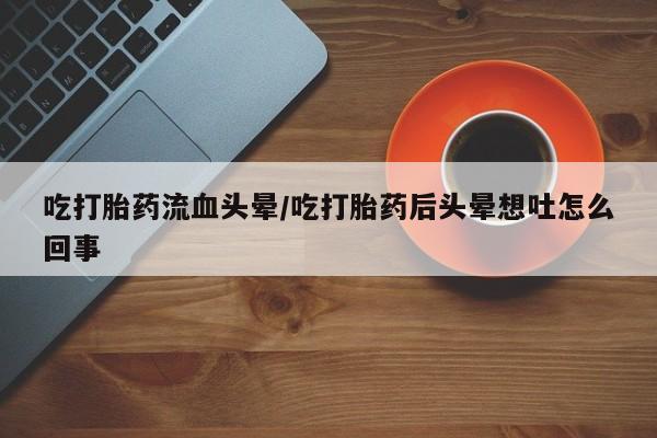 意外怀孕不想要打胎药微信购买吃打胎药流血头晕/吃打胎药后头晕想吐怎么回事