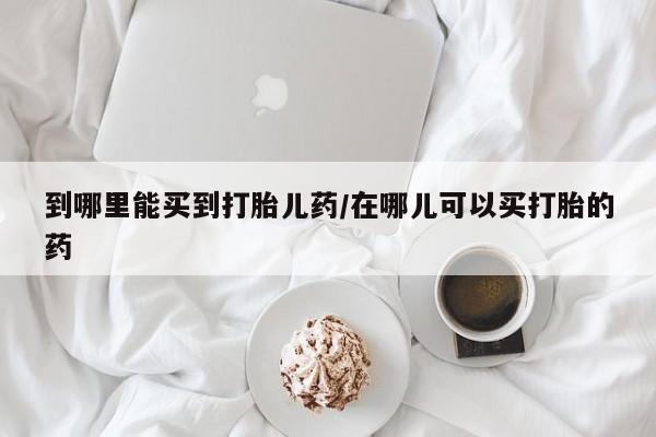 意外怀孕不想要打胎药微信购买到哪里能买到打胎儿药/在哪儿可以买打胎的药