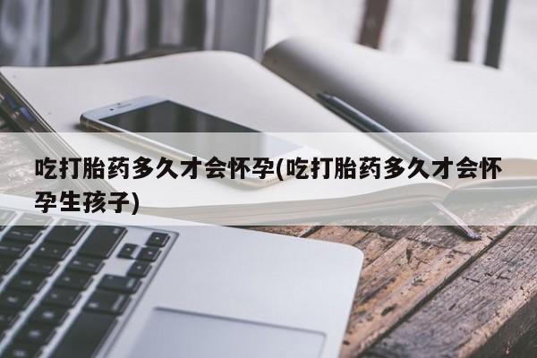 意外怀孕不想要打胎药微信购买吃打胎药多久才会怀孕(吃打胎药多久才会怀孕生孩子)
