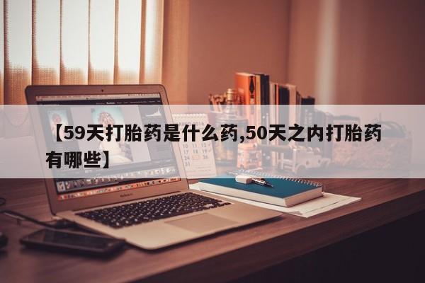 意外怀孕不想要打胎药微信购买【59天打胎药是什么药,50天之内打胎药有哪些】