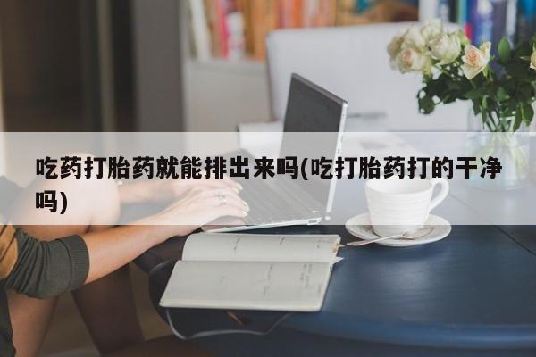 意外怀孕不想要打胎药微信购买吃药打胎药就能排出来吗(吃打胎药打的干净吗)