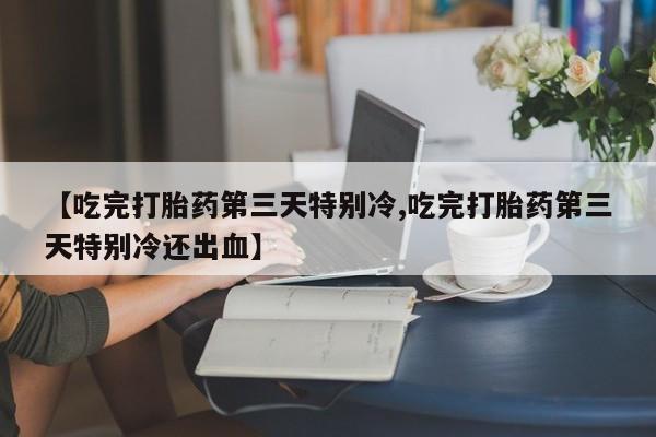 意外怀孕不想要打胎药微信购买【吃完打胎药第三天特别冷,吃完打胎药第三天特别冷还出血】