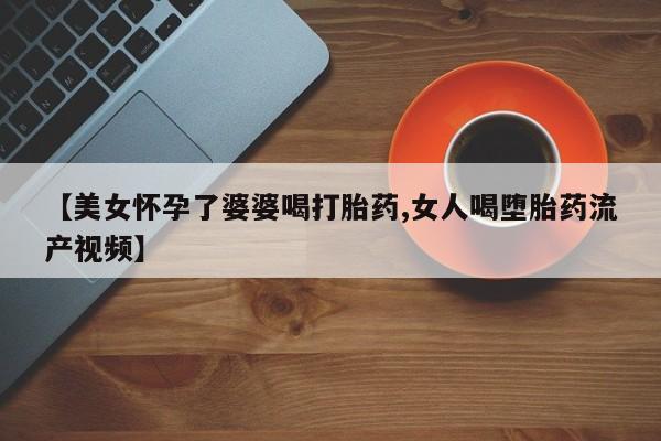 意外怀孕不想要打胎药微信购买【美女怀孕了婆婆喝打胎药,女人喝堕胎药流产视频】