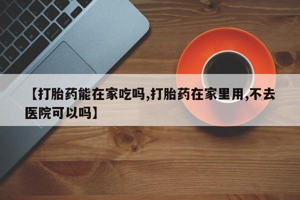 意外怀孕不想要打胎药微信购买【打胎药能在家吃吗,打胎药在家里用,不去医院可以吗】