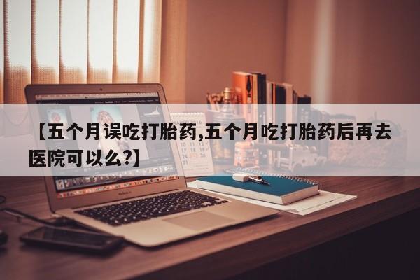 意外怀孕不想要打胎药微信购买【五个月误吃打胎药,五个月吃打胎药后再去医院可以么?】