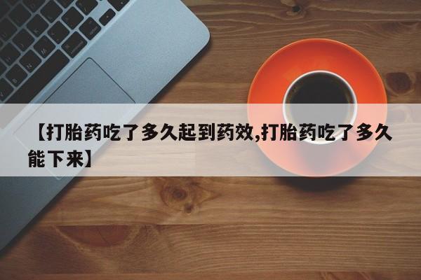 意外怀孕不想要打胎药微信购买【打胎药吃了多久起到药效,打胎药吃了多久能下来】