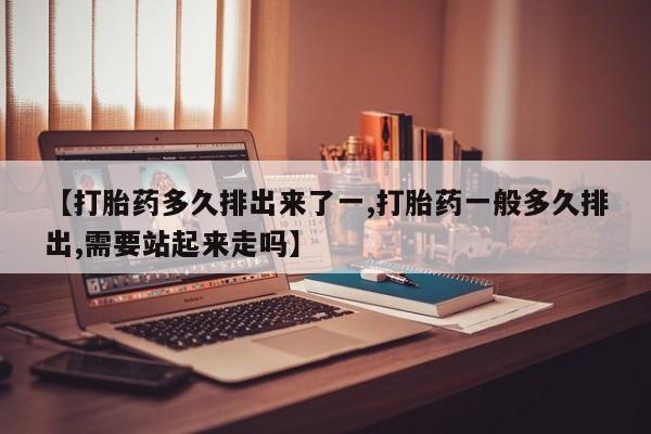 意外怀孕不想要打胎药微信购买【打胎药多久排出来了一,打胎药一般多久排出,需要站起来走吗】