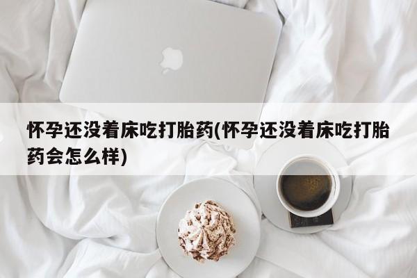 意外怀孕不想要打胎药微信购买怀孕还没着床吃打胎药(怀孕还没着床吃打胎药会怎么样)