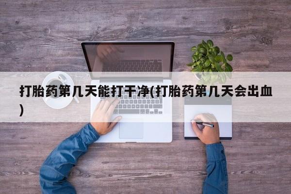 意外怀孕不想要打胎药微信购买打胎药第几天能打干净(打胎药第几天会出血)