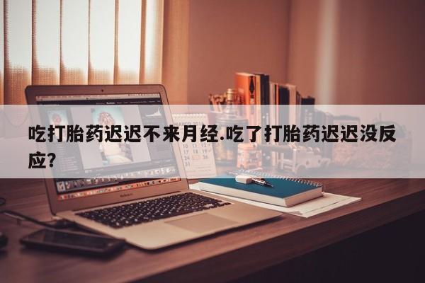 意外怀孕不想要打胎药微信购买吃打胎药迟迟不来月经.吃了打胎药迟迟没反应？