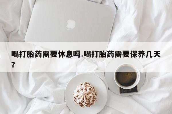 意外怀孕不想要打胎药微信购买喝打胎药需要休息吗.喝打胎药需要保养几天？