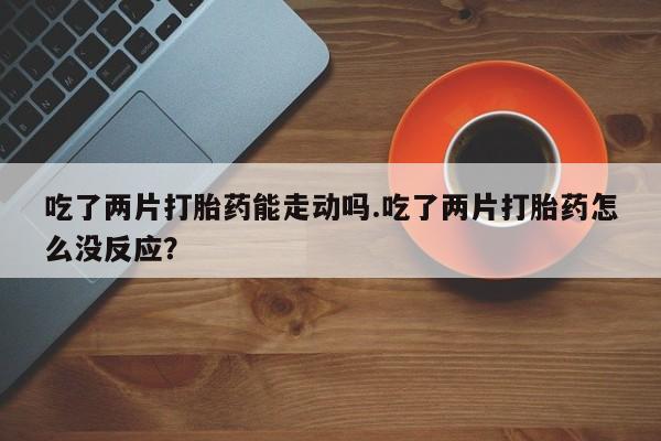 意外怀孕不想要打胎药微信购买吃了两片打胎药能走动吗.吃了两片打胎药怎么没反应？