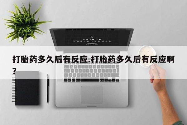 意外怀孕不想要打胎药微信购买打胎药多久后有反应.打胎药多久后有反应啊？