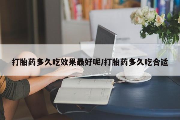 意外怀孕不想要打胎药微信购买打胎药多久吃效果最好呢/打胎药多久吃合适