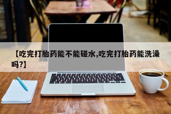 意外怀孕不想要打胎药微信购买【吃完打胎药能不能碰水,吃完打胎药能洗澡吗?】