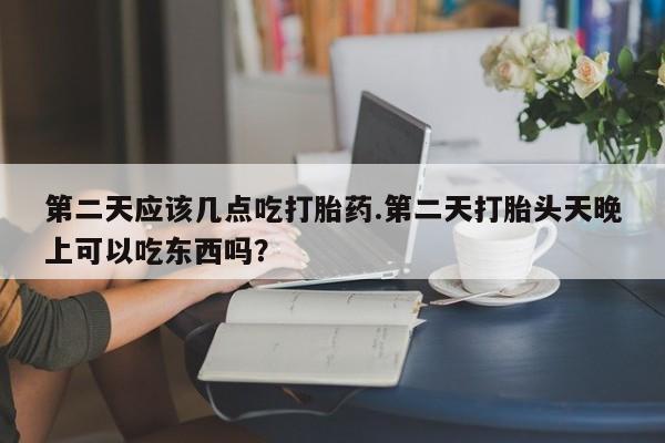 意外怀孕不想要打胎药微信购买第二天应该几点吃打胎药.第二天打胎头天晚上可以吃东西吗？