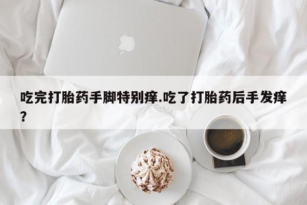 意外怀孕不想要打胎药微信购买吃完打胎药手脚特别痒.吃了打胎药后手发痒？