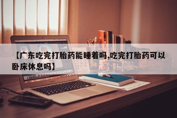 意外怀孕不想要打胎药微信购买【广东吃完打胎药能睡着吗,吃完打胎药可以卧床休息吗】