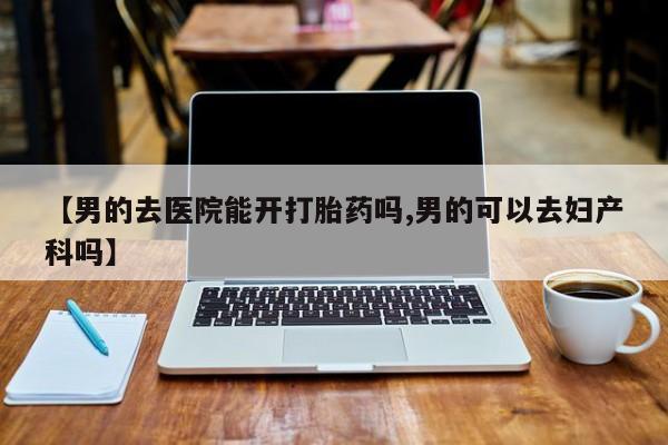 意外怀孕不想要打胎药微信购买【男的去医院能开打胎药吗,男的可以去妇产科吗】