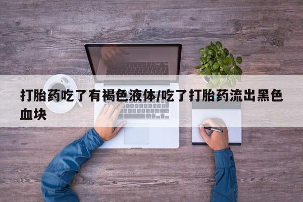 意外怀孕不想要打胎药微信购买打胎药吃了有褐色液体/吃了打胎药流出黑色血块