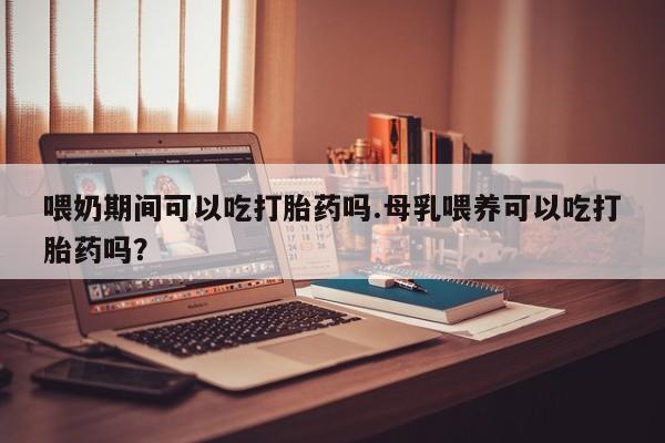 意外怀孕不想要打胎药微信购买喂奶期间可以吃打胎药吗.母乳喂养可以吃打胎药吗？