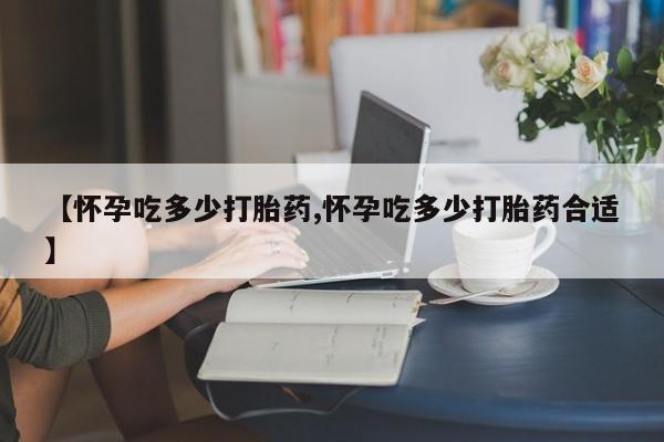 意外怀孕不想要打胎药微信购买【怀孕吃多少打胎药,怀孕吃多少打胎药合适】