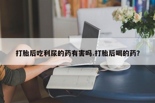 意外怀孕不想要打胎药微信购买打胎后吃利尿的药有害吗.打胎后喝的药？