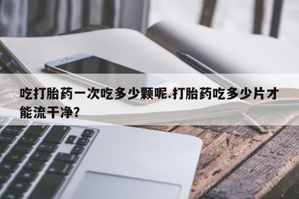 意外怀孕不想要打胎药微信购买吃打胎药一次吃多少颗呢.打胎药吃多少片才能流干净？