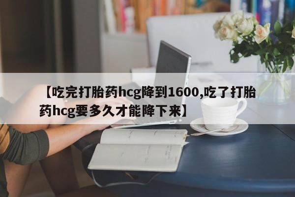 意外怀孕不想要打胎药微信购买【吃完打胎药hcg降到1600,吃了打胎药hcg要多久才能降下来】