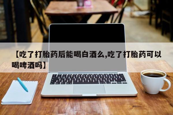 意外怀孕不想要打胎药微信购买【吃了打胎药后能喝白酒么,吃了打胎药可以喝啤酒吗】