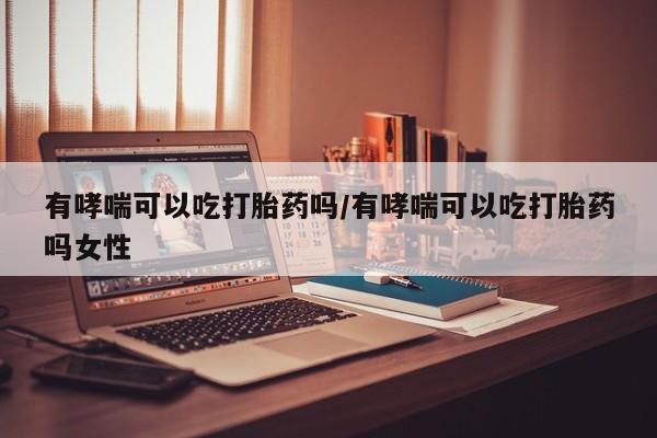 意外怀孕不想要打胎药微信购买有哮喘可以吃打胎药吗/有哮喘可以吃打胎药吗女性