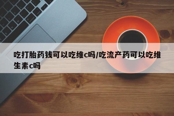 意外怀孕不想要打胎药微信购买吃打胎药钱可以吃维c吗/吃流产药可以吃维生素c吗