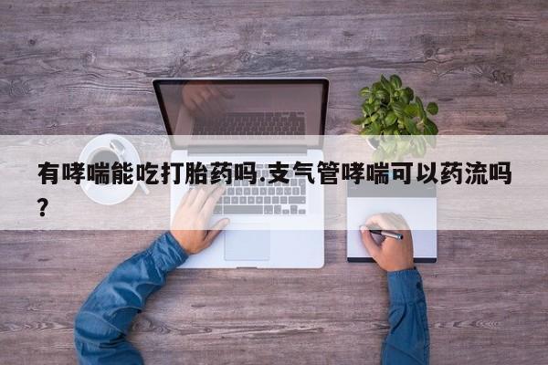 意外怀孕不想要打胎药微信购买有哮喘能吃打胎药吗.支气管哮喘可以药流吗？