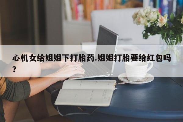 意外怀孕不想要打胎药微信购买心机女给姐姐下打胎药.姐姐打胎要给红包吗？
