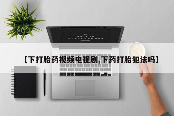 意外怀孕不想要打胎药微信购买【下打胎药视频电视剧,下药打胎犯法吗】