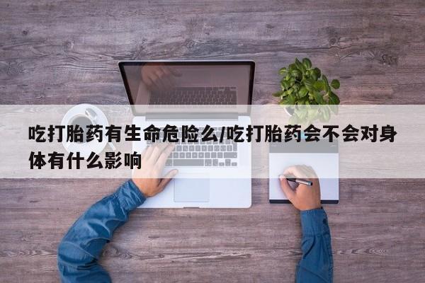 意外怀孕不想要打胎药微信购买吃打胎药有生命危险么/吃打胎药会不会对身体有什么影响