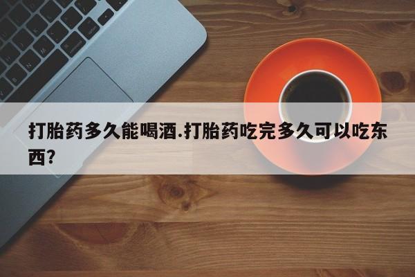 意外怀孕不想要打胎药微信购买打胎药多久能喝酒.打胎药吃完多久可以吃东西？